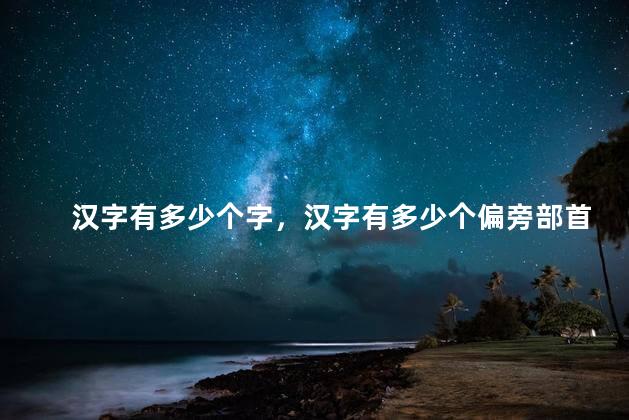 汉字有多少个字，汉字有多少个偏旁部首？