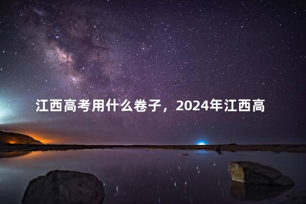 江西高考用什么卷子，2024年江西高考用什么卷