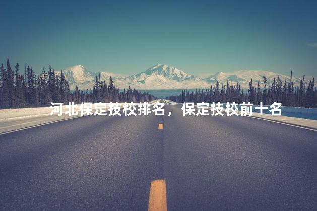 河北保定技校排名，保定技校前十名
