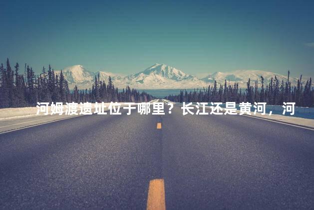 河姆渡遗址位于哪里？长江还是黄河，河姆渡遗址位于哪里