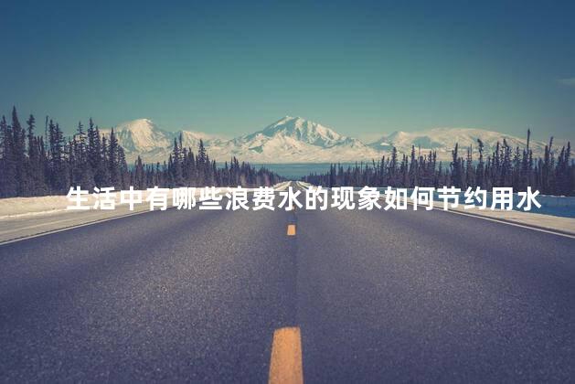 生活中有哪些浪费水的现象如何节约用水，生活中有哪些浪费水的行为