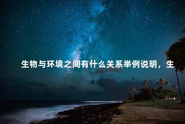 生物与环境之间有什么关系举例说明，生物与环境之间存在着怎样的关系