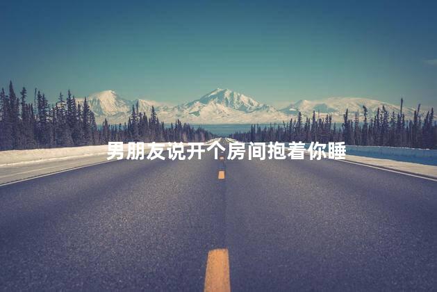 男朋友说开个房间抱着你睡，男朋友说去宾馆只抱着我