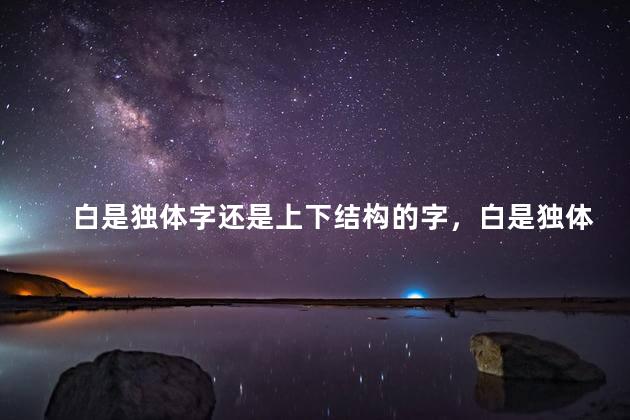 白是独体字还是上下结构的字，白是独体字吗什么结构