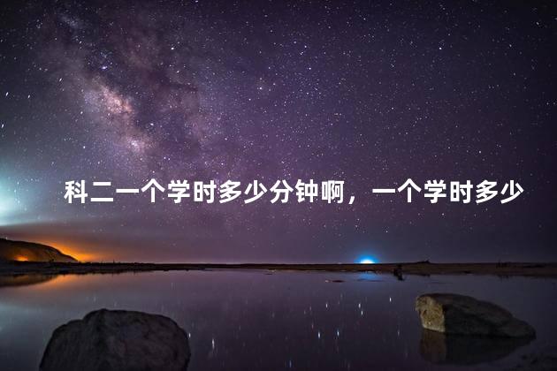 科二一个学时多少分钟啊，一个学时多少分钟啊学车