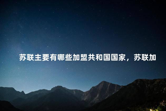 苏联主要有哪些加盟共和国国家，苏联加盟的共和国有哪些