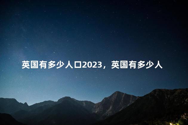 英国有多少人口2023，英国有多少人口2022总人数