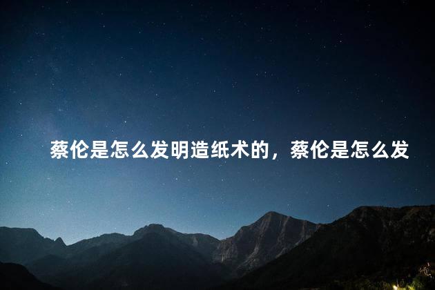 蔡伦是怎么发明造纸术的，蔡伦是怎么发明造纸术的英文