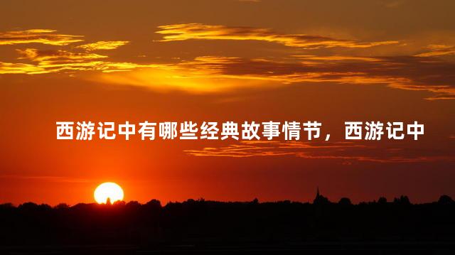 西游记中有哪些经典故事情节，西游记中有哪些经典故事故事概念是什么