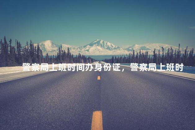 警察局上班时间办身份证，警察局上班时间2022