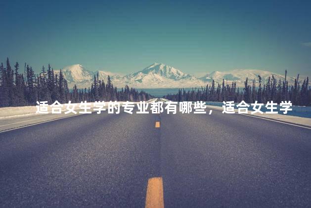 适合女生学的专业都有哪些，适合女生学的专业都有哪些学校