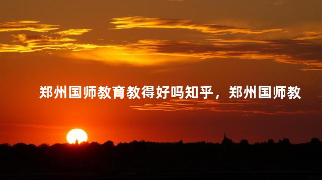 郑州国师教育教得好吗知乎，郑州国师教育教的好吗