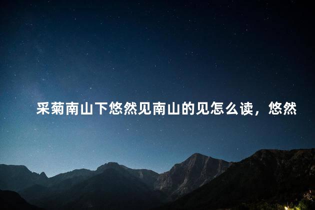 采菊南山下悠然见南山的见怎么读，悠然见南山的见怎么读知乎