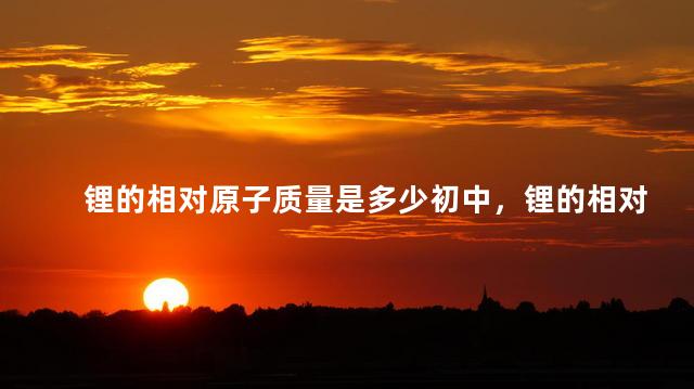 锂的相对原子质量是多少初中，锂的相对原子质量是6还是7