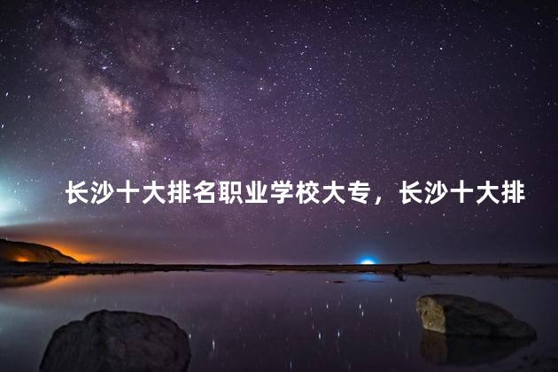 长沙十大排名职业学校大专，长沙十大排名职业学校哪个好