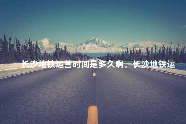 长沙地铁运营时间是多久啊，长沙地铁运营时间
