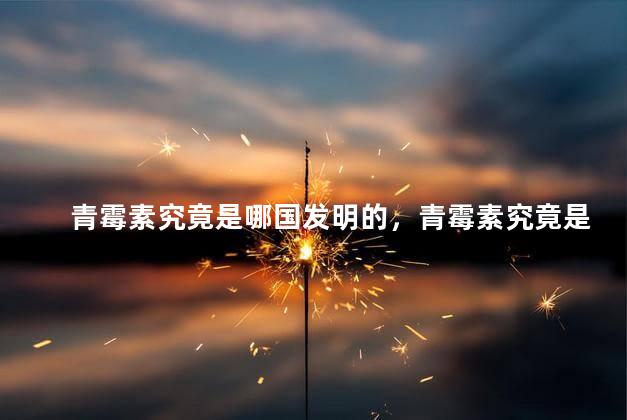 青霉素究竟是哪国发明的，青霉素究竟是哪国发明的药物