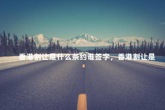 香港割让是什么条约谁签字，香港割让是什么条约多少年